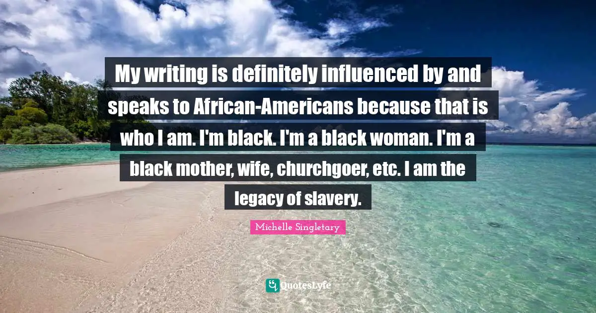 My writing is definitely influenced by and speaks to African-Americans because that is who I am. I'm black. I'm a black woman. I'm a black mother, wife, churchgoer, etc. I am the legacy of slavery.