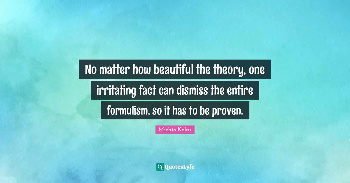 No matter how beautiful the theory, one irritating fact can dismiss the entire formulism, so it has to be proven.