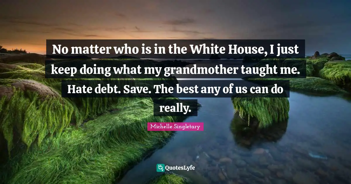 No matter who is in the White House, I just keep doing what my grandmother taught me. Hate debt. Save. The best any of us can do really.