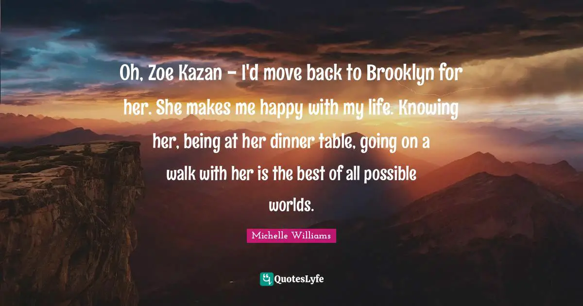 Oh, Zoe Kazan - I'd move back to Brooklyn for her. She makes me happy with my life. Knowing her, being at her dinner table, going on a walk with her is the best of all possible worlds.