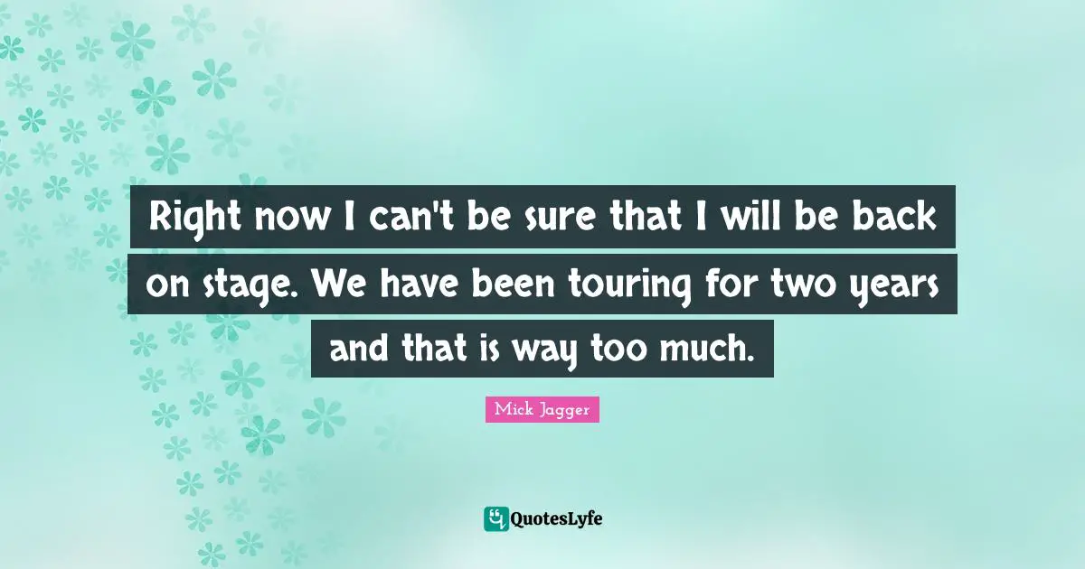 Right now I can't be sure that I will be back on stage. We have been touring for two years and that is way too much.