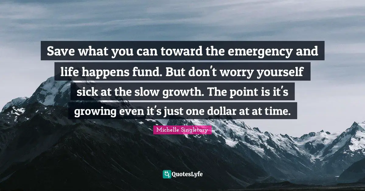 Michelle Singletary Quotes: "Save what you can toward the emergency and life happens fund. But don't worry yourself sick at the slow growth. The point is it's growing even it's just one dollar at at time."