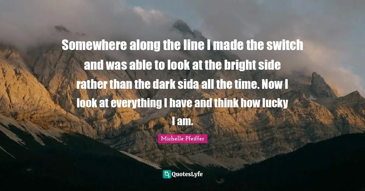 Michelle Pfeiffer Quotes: "Somewhere along the line I made the switch and was able to look at the bright side rather than the dark sida all the time. Now I look at everything I have and think how lucky I am."