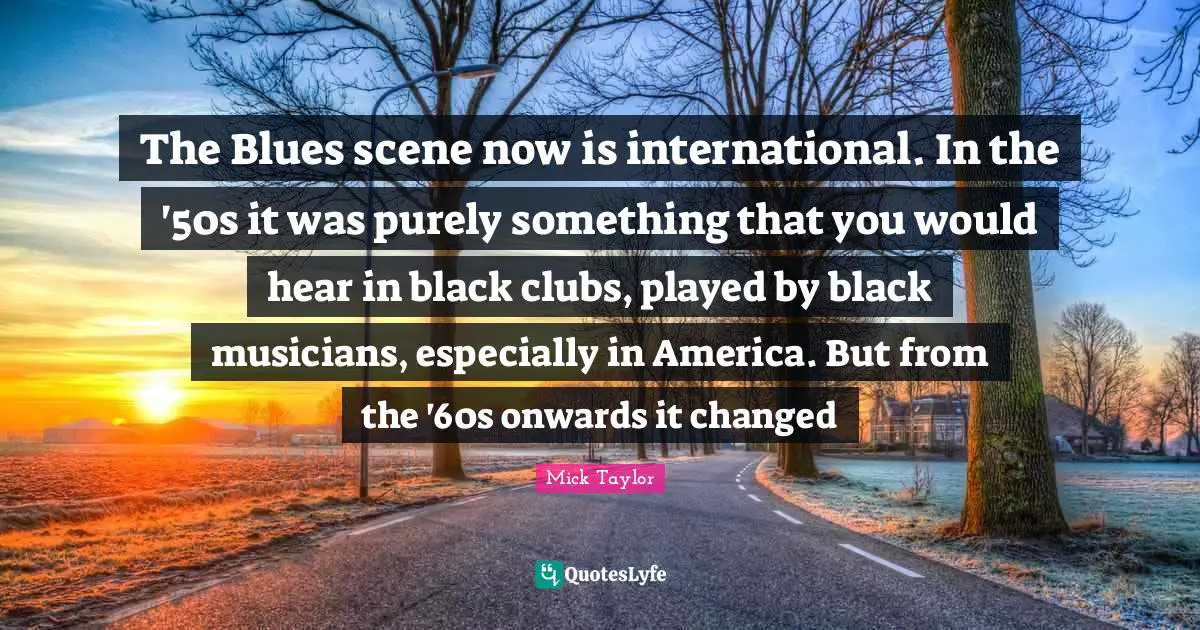 The Blues scene now is international. In the '50s it was purely something that you would hear in black clubs, played by black musicians, especially in America. But from the '60s onwards it changed