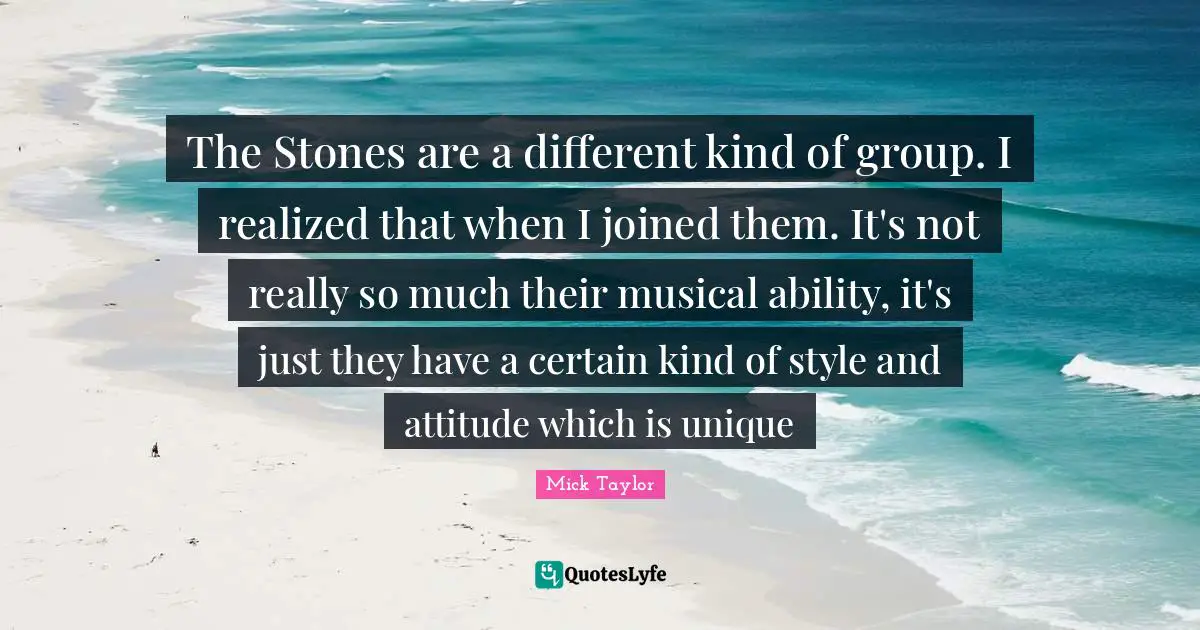 The Stones are a different kind of group. I realized that when I joined them. It's not really so much their musical ability, it's just they have a certain kind of style and attitude which is unique