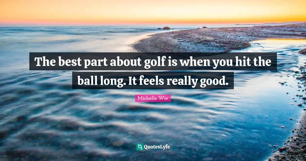 The best part about golf is when you hit the ball long. It feels really good.