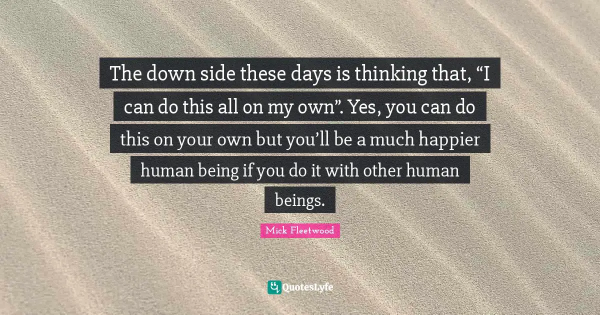 The down side these days is thinking that, “I can do this all on my own”. Yes, you can do this on your own but you’ll be a much happier human being if you do it with other human beings.