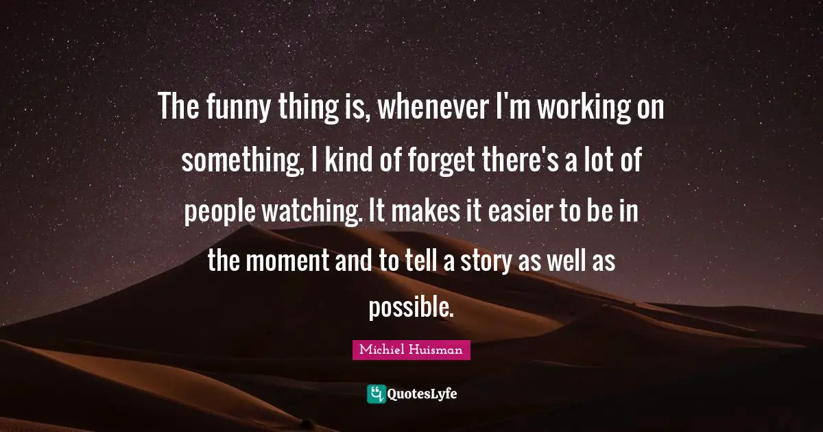 The funny thing is, whenever I'm working on something, I kind of forget there's a lot of people watching. It makes it easier to be in the moment and to tell a story as well as possible.