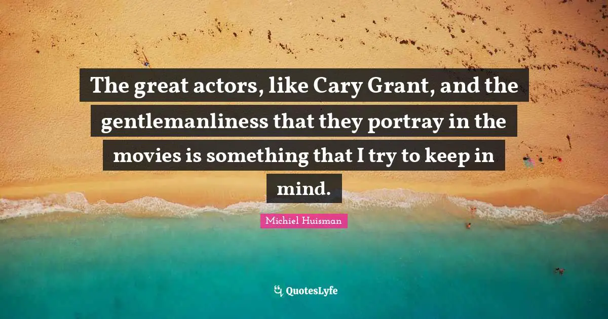 The great actors, like Cary Grant, and the gentlemanliness that they portray in the movies is something that I try to keep in mind.