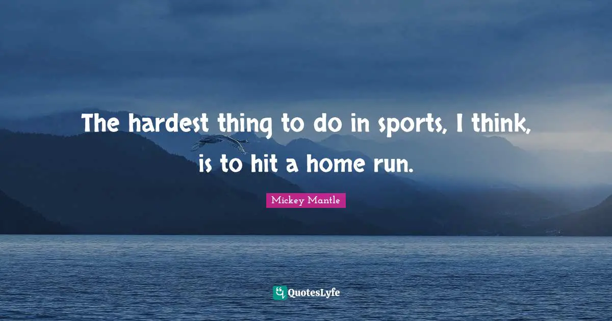The hardest thing to do in sports, I think, is to hit a home run.