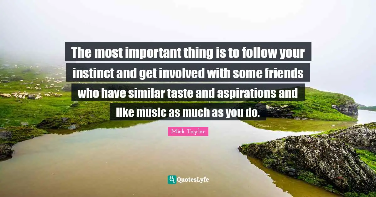 The most important thing is to follow your instinct and get involved with some friends who have similar taste and aspirations and like music as much as you do.