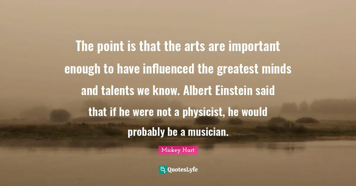 The point is that the arts are important enough to have influenced the greatest minds and talents we know. Albert Einstein said that if he were not a physicist, he would probably be a musician.