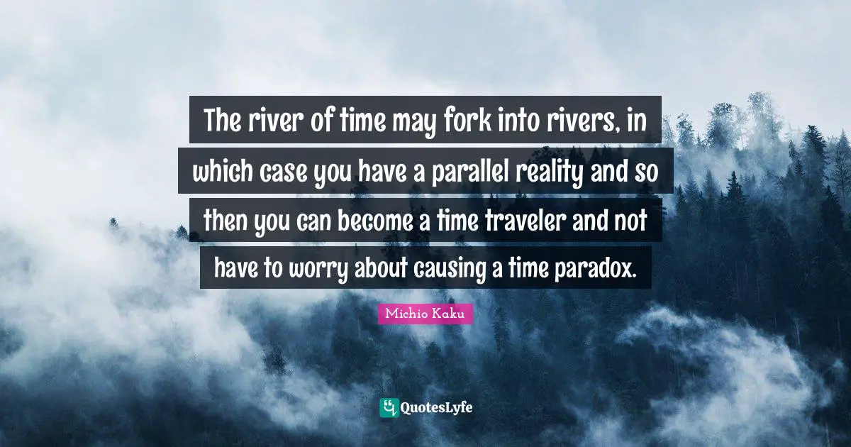The river of time may fork into rivers, in which case you have a parallel reality and so then you can become a time traveler and not have to worry about causing a time paradox.