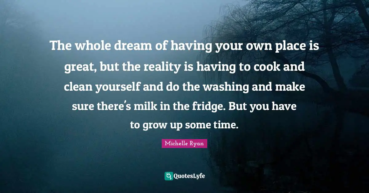Michelle Ryan Quotes: "The whole dream of having your own place is great, but the reality is having to cook and clean yourself and do the washing and make sure there's milk in the fridge. But you have to grow up some time."