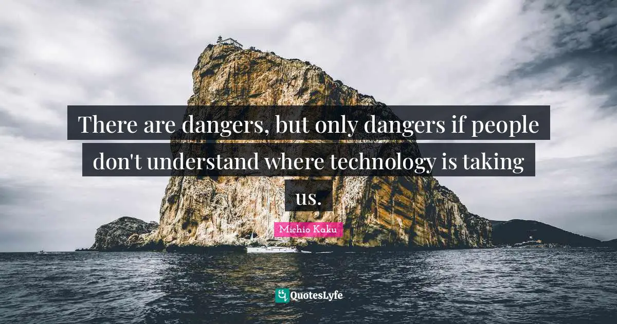 There are dangers, but only dangers if people don't understand where technology is taking us.