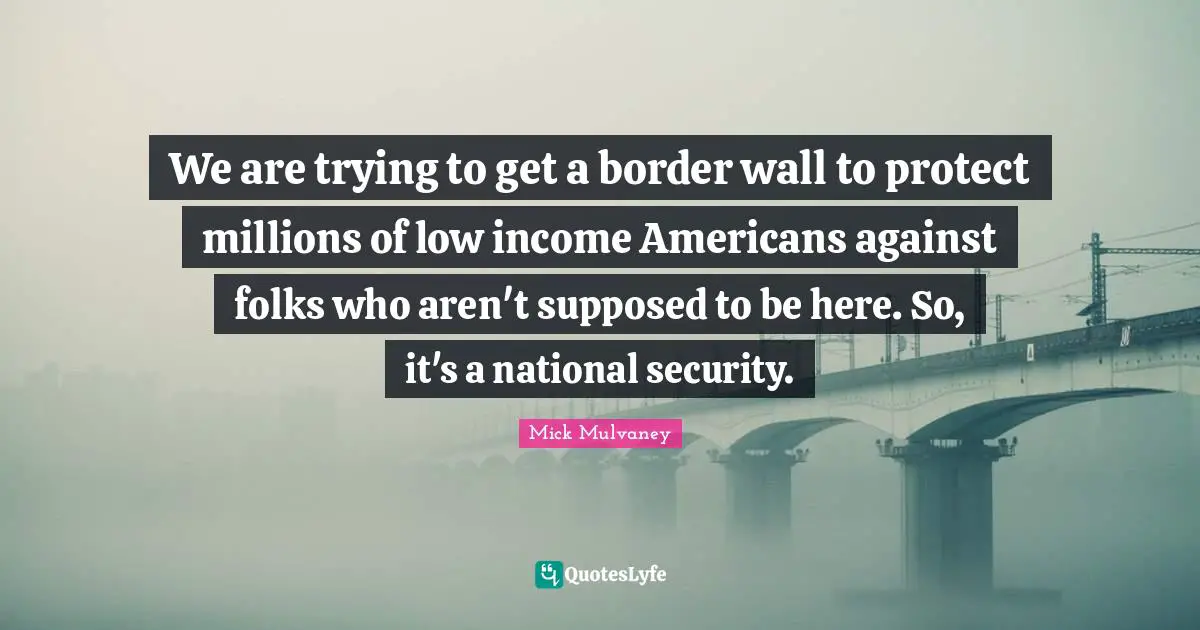 We are trying to get a border wall to protect millions of low income Americans against folks who aren't supposed to be here. So, it's a national security.