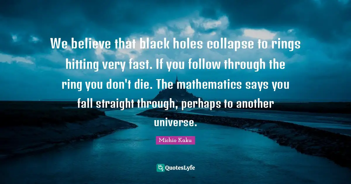 We believe that black holes collapse to rings hitting very fast. If you follow through the ring you don't die. The mathematics says you fall straight through, perhaps to another universe.