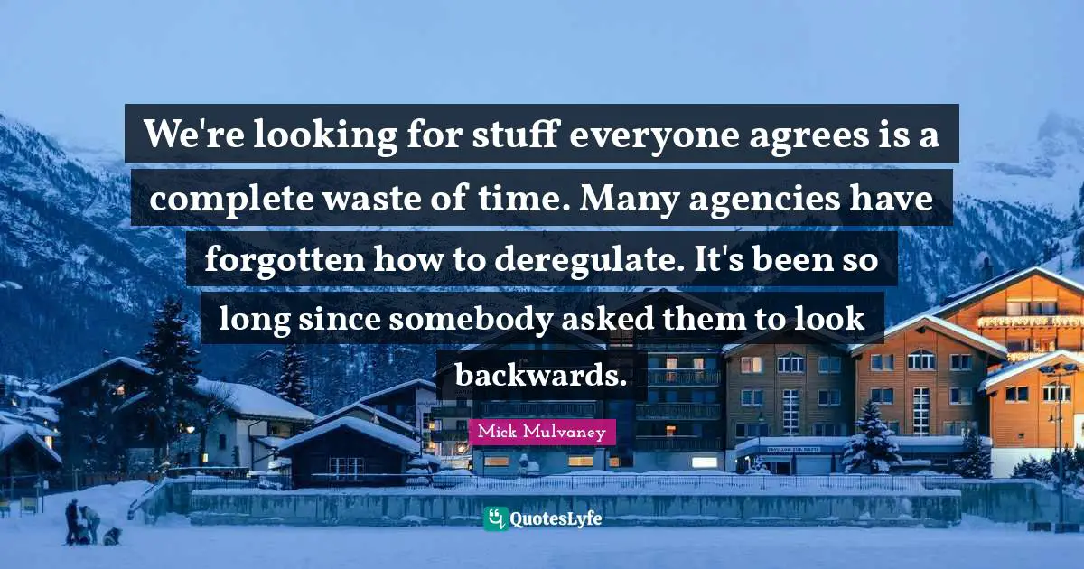 We're looking for stuff everyone agrees is a complete waste of time. Many agencies have forgotten how to deregulate. It's been so long since somebody asked them to look backwards.