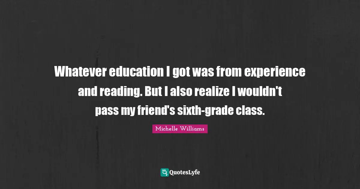 Whatever education I got was from experience and reading. But I also realize I wouldn't pass my friend's sixth-grade class.