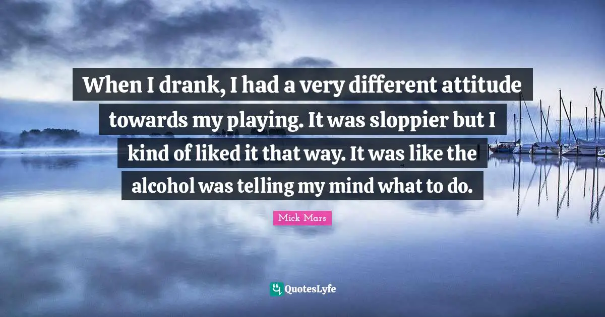 When I drank, I had a very different attitude towards my playing. It was sloppier but I kind of liked it that way. It was like the alcohol was telling my mind what to do.