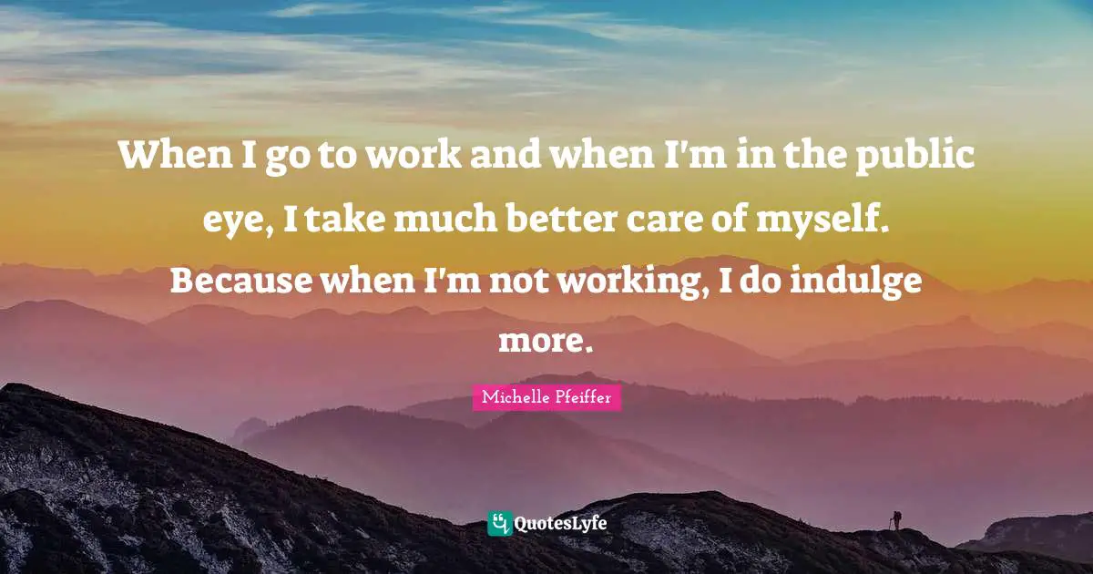 When I go to work and when I'm in the public eye, I take much better care of myself. Because when I'm not working, I do indulge more.