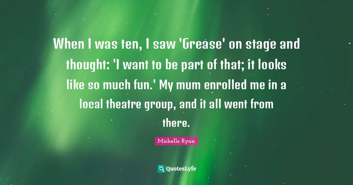 Michelle Ryan Quotes: "When I was ten, I saw 'Grease' on stage and thought: 'I want to be part of that; it looks like so much fun.' My mum enrolled me in a local theatre group, and it all went from there."