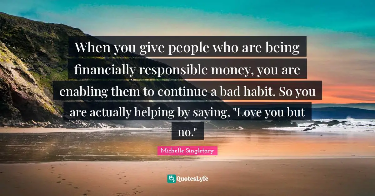 When you give people who are being financially responsible money, you are enabling them to continue a bad habit. So you are actually helping by saying, "Love you but no."
