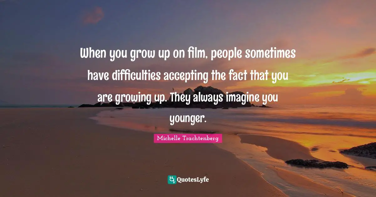 When you grow up on film, people sometimes have difficulties accepting the fact that you are growing up. They always imagine you younger.