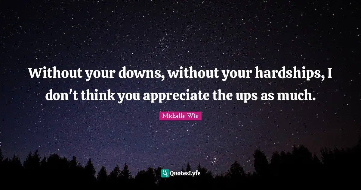 Without your downs, without your hardships, I don't think you appreciate the ups as much.