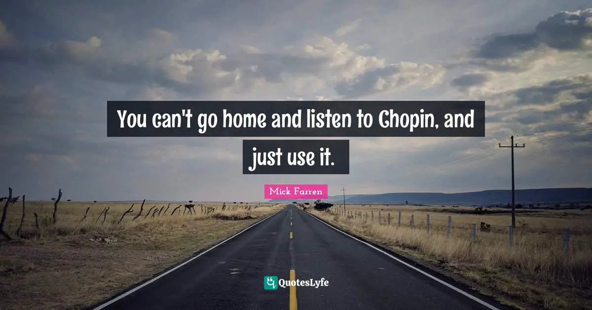 You can't go home and listen to Chopin, and just use it.