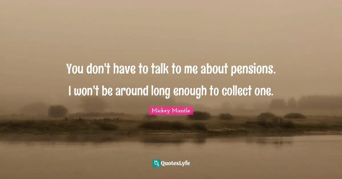 You don't have to talk to me about pensions. I won't be around long enough to collect one.