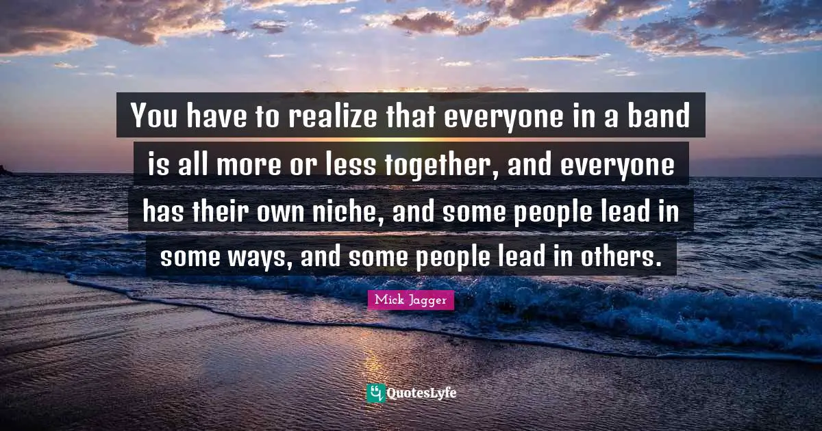 You have to realize that everyone in a band is all more or less together, and everyone has their own niche, and some people lead in some ways, and some people lead in others.