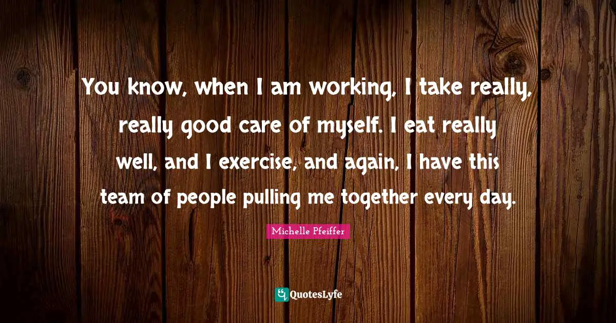 You know, when I am working, I take really, really good care of myself. I eat really well, and I exercise, and again, I have this team of people pulling me together every day.