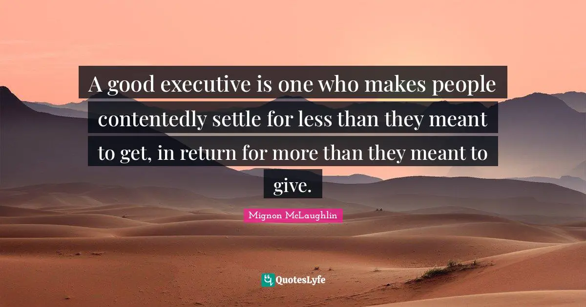 A good executive is one who makes people contentedly settle for less than they meant to get, in return for more than they meant to give.