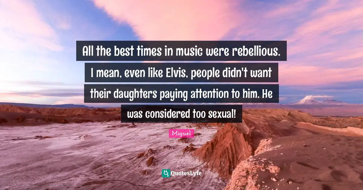 All The Best Quotes: "All the best times in music were rebellious. I mean, even like Elvis, people didn't want their daughters paying attention to him. He was considered too sexual!"