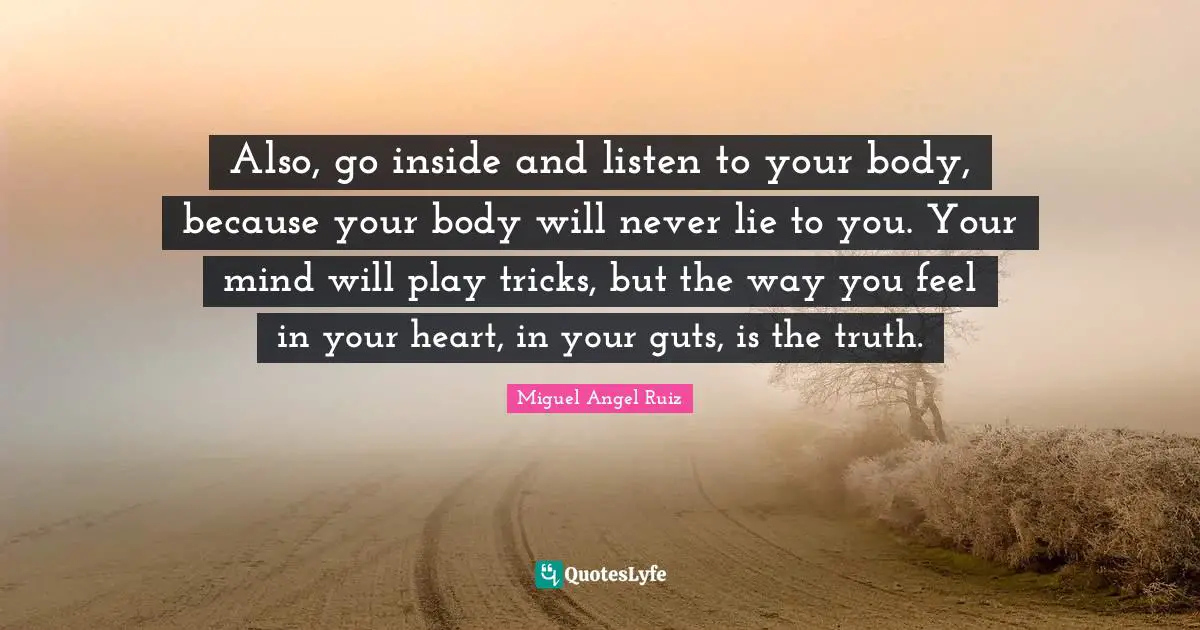 Miguel Angel Ruiz Quotes: "Also, go inside and listen to your body, because your body will never lie to you. Your mind will play tricks, but the way you feel in your heart, in your guts, is the truth."
