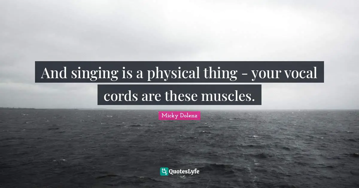 And singing is a physical thing - your vocal cords are these muscles.
