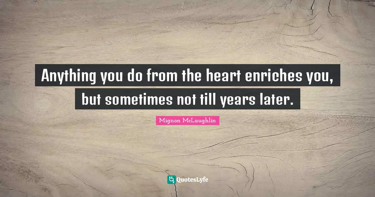 Anything you do from the heart enriches you, but sometimes not till years later.