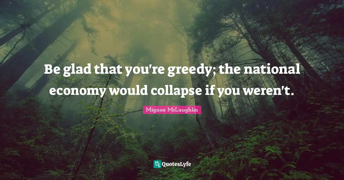 Be glad that you're greedy; the national economy would collapse if you weren't.