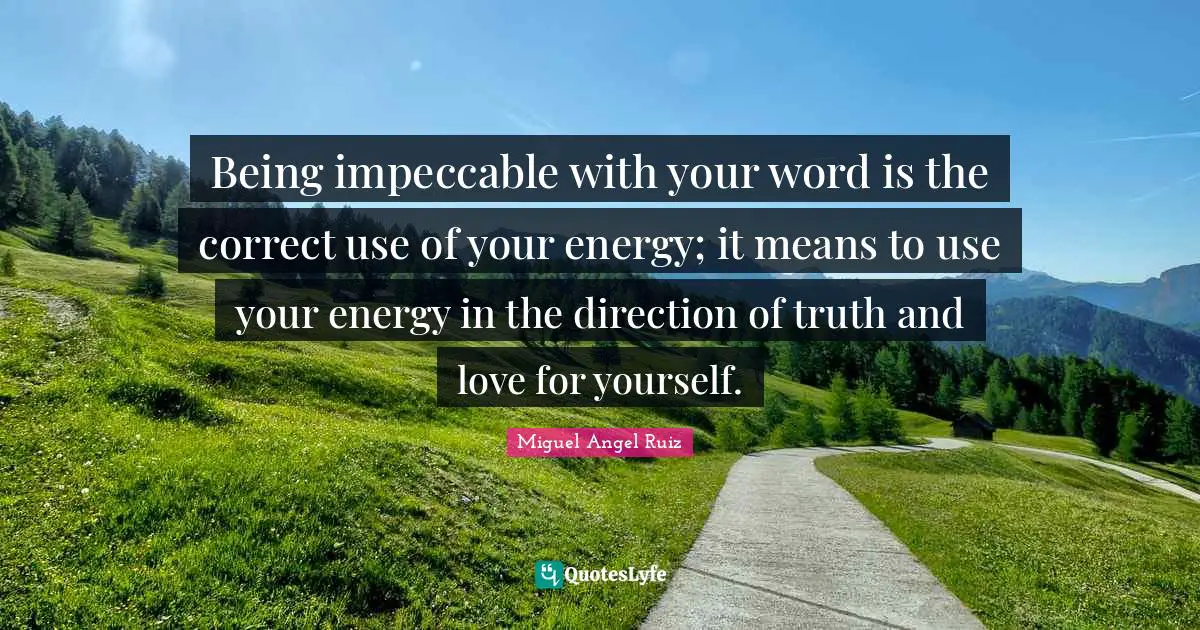 Being impeccable with your word is the correct use of your energy; it means to use your energy in the direction of truth and love for yourself.