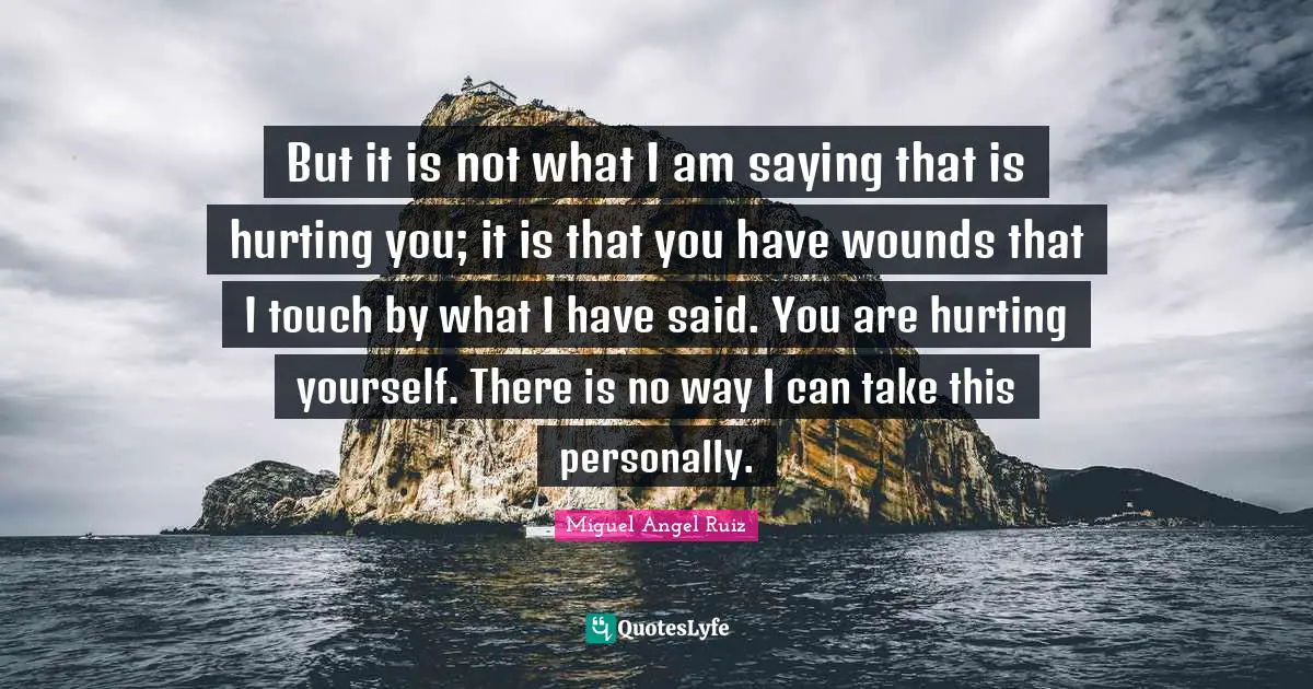 But it is not what I am saying that is hurting you; it is that you have wounds that I touch by what I have said. You are hurting yourself. There is no way I can take this personally.