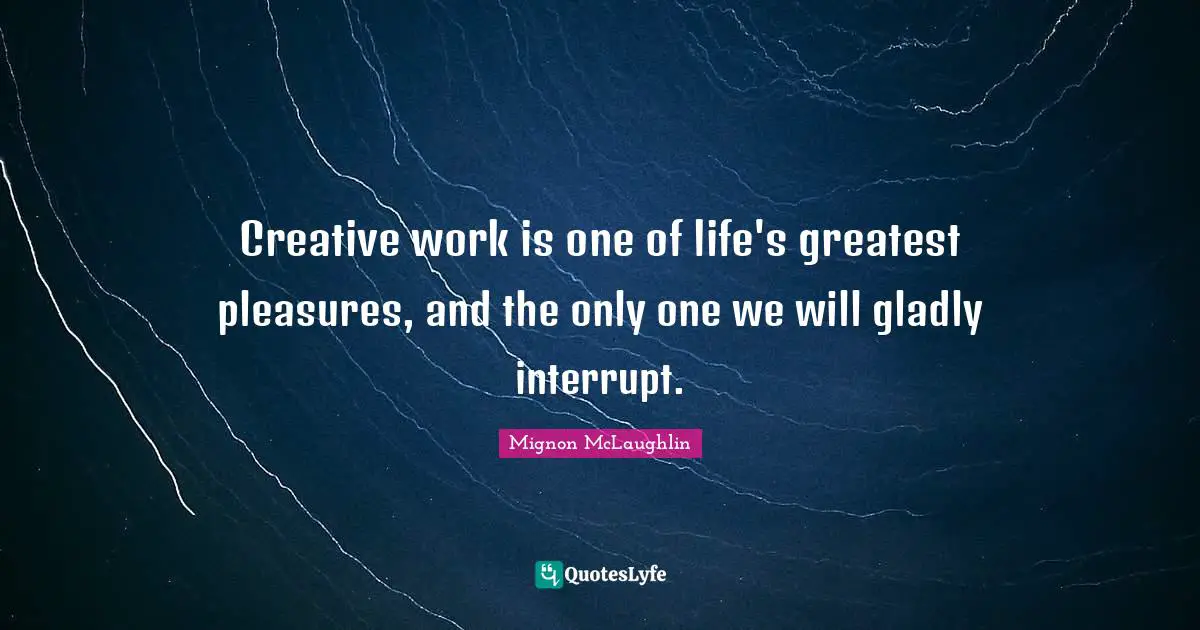 Creative work is one of life's greatest pleasures, and the only one we will gladly interrupt.