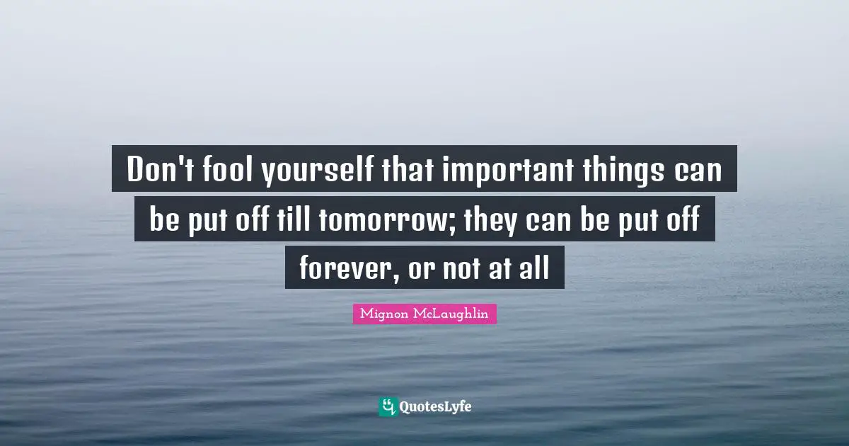 Don't fool yourself that important things can be put off till tomorrow; they can be put off forever, or not at all
