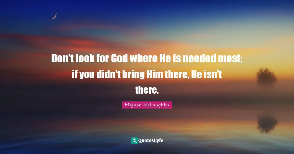 Don't look for God where He is needed most; if you didn't bring Him there, He isn't there.