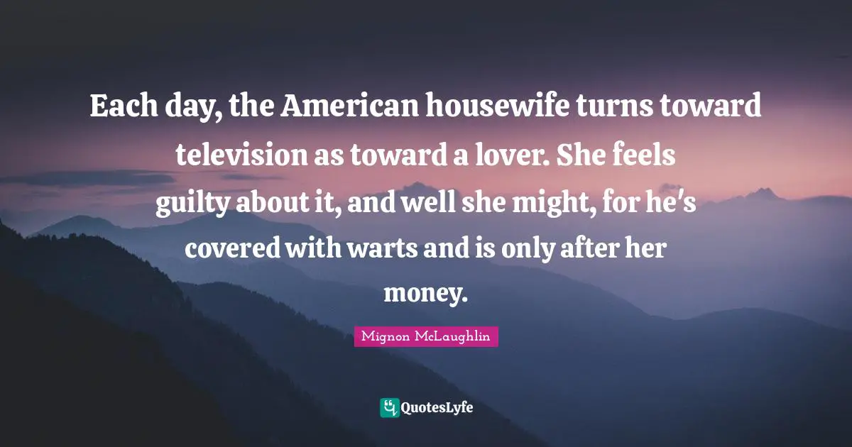 Each day, the American housewife turns toward television as toward a lover. She feels guilty about it, and well she might, for he's covered with warts and is only after her money.