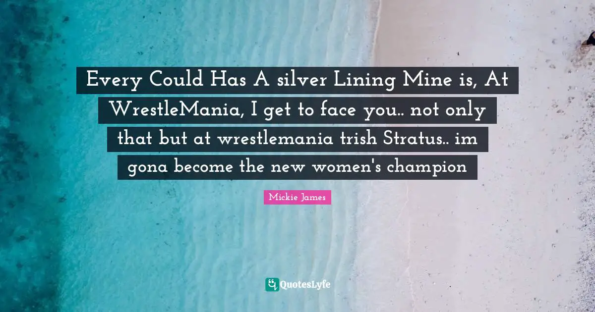 Every Could Has A silver Lining Mine is, At WrestleMania, I get to face you.. not only that but at wrestlemania trish Stratus.. im gona become the new women's champion