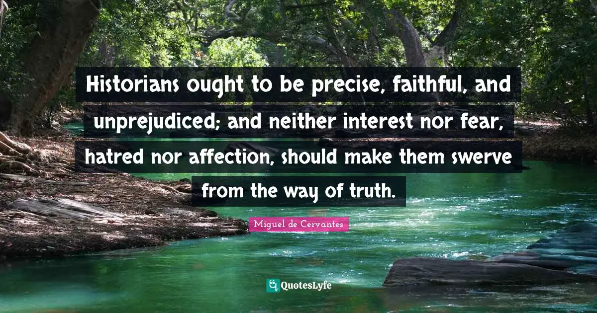 Historians ought to be precise, faithful, and unprejudiced; and neither interest nor fear, hatred nor affection, should make them swerve from the way of truth.