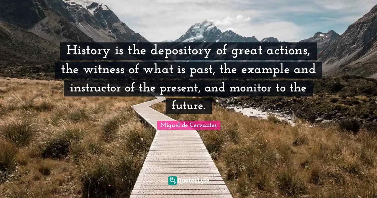 History is the depository of great actions, the witness of what is past, the example and instructor of the present, and monitor to the future.