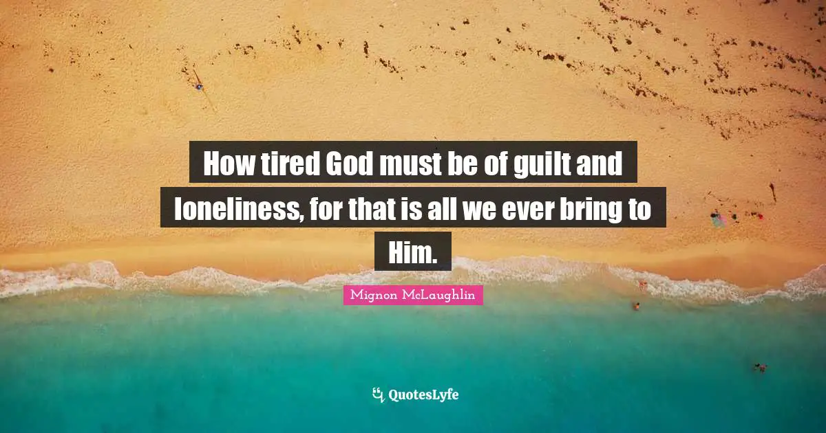 How tired God must be of guilt and loneliness, for that is all we ever bring to Him.