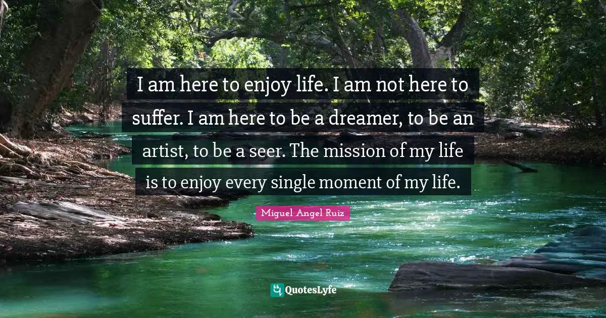 I am here to enjoy life. I am not here to suffer. I am here to be a dreamer, to be an artist, to be a seer. The mission of my life is to enjoy every single moment of my life.